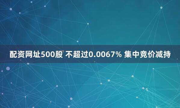 配资网址500股 不超过0.0067% 集中竞价减持