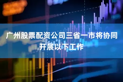 广州股票配资公司三省一市将协同开展以下工作