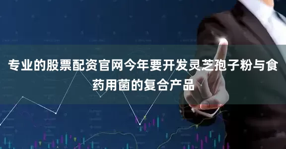 专业的股票配资官网今年要开发灵芝孢子粉与食药用菌的复合产品