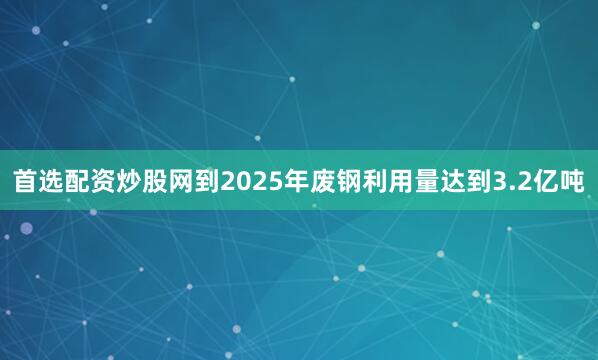 首选配资炒股网到2025年废钢利用量达到3.2亿吨