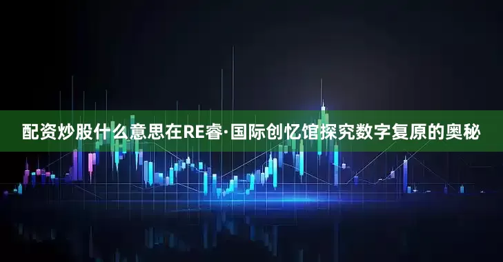 配资炒股什么意思在RE睿·国际创忆馆探究数字复原的奥秘
