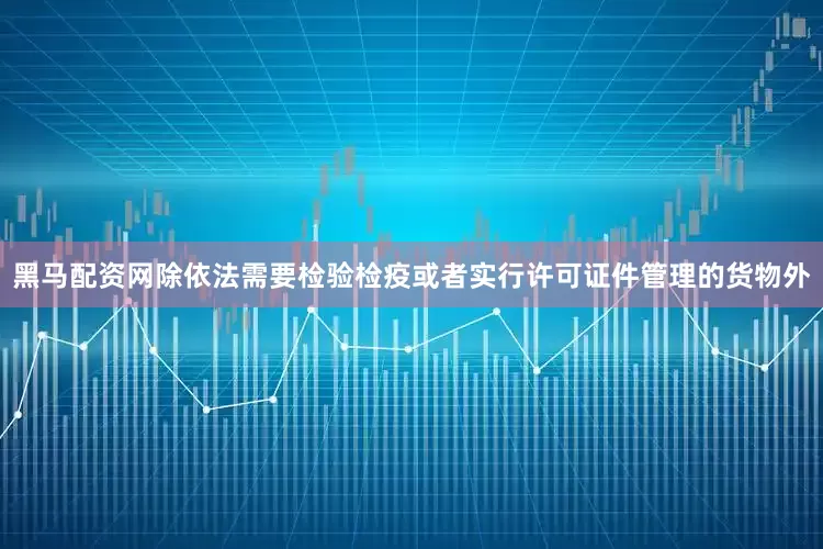 黑马配资网除依法需要检验检疫或者实行许可证件管理的货物外