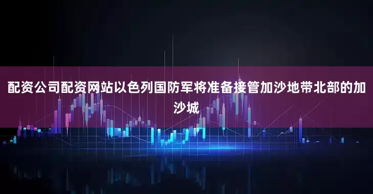 配资公司配资网站以色列国防军将准备接管加沙地带北部的加沙城