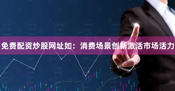 免费配资炒股网址如：消费场景创新激活市场活力