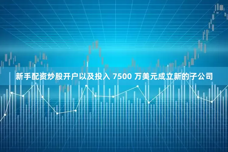 新手配资炒股开户以及投入 7500 万美元成立新的子公司