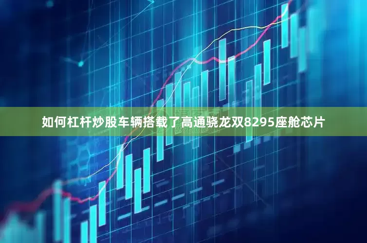 如何杠杆炒股车辆搭载了高通骁龙双8295座舱芯片