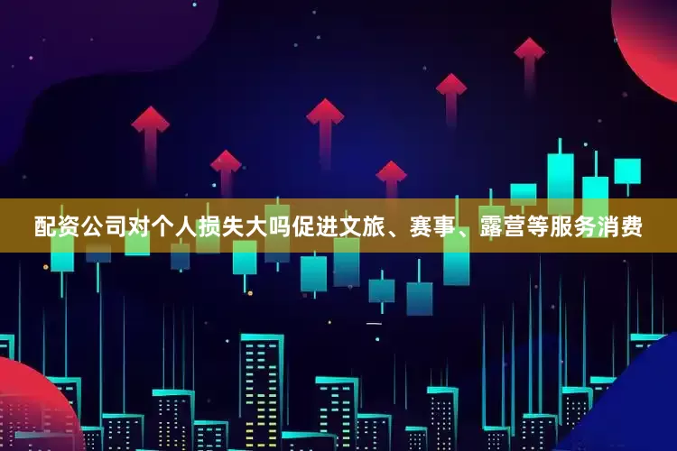 配资公司对个人损失大吗促进文旅、赛事、露营等服务消费