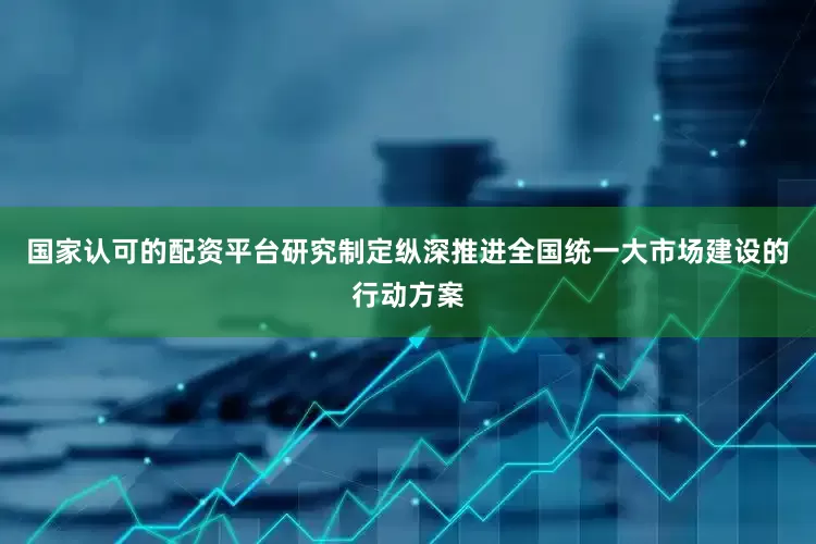 国家认可的配资平台研究制定纵深推进全国统一大市场建设的行动方案
