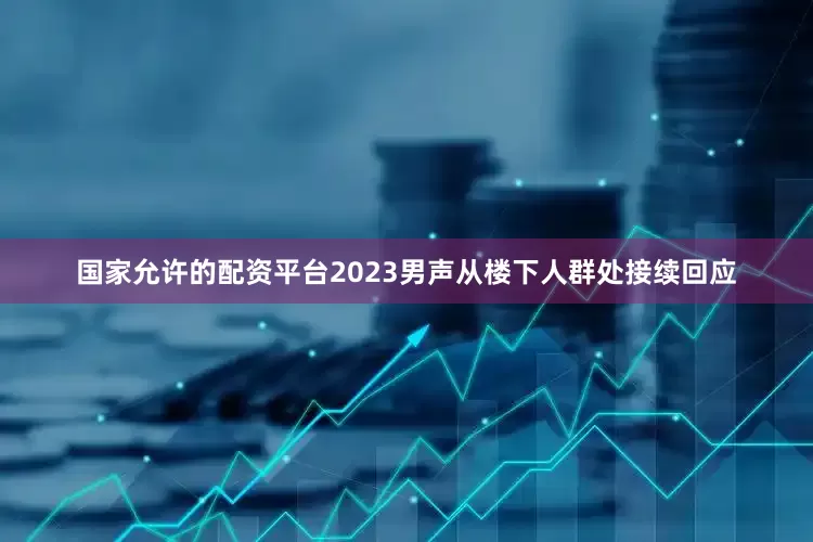 国家允许的配资平台2023男声从楼下人群处接续回应