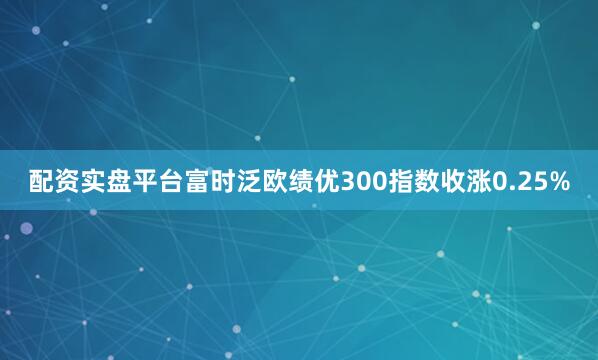 配资实盘平台富时泛欧绩优300指数收涨0.25%