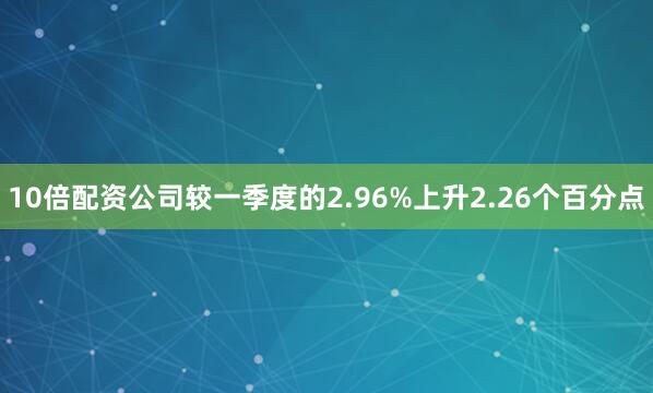 10倍配资公司较一季度的2.96%上升2.26个百分点