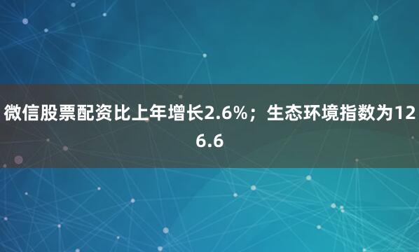 微信股票配资比上年增长2.6%；生态环境指数为126.6
