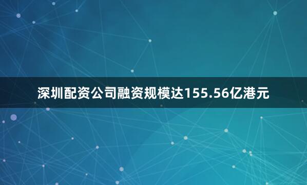 深圳配资公司融资规模达155.56亿港元