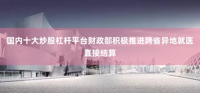 国内十大炒股杠杆平台财政部积极推进跨省异地就医直接结算