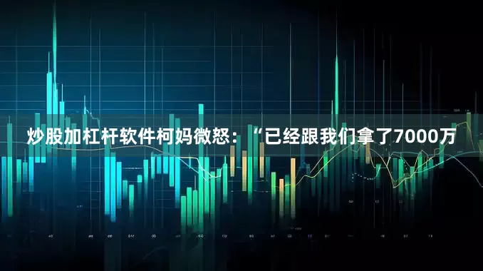 炒股加杠杆软件柯妈微怒：“已经跟我们拿了7000万