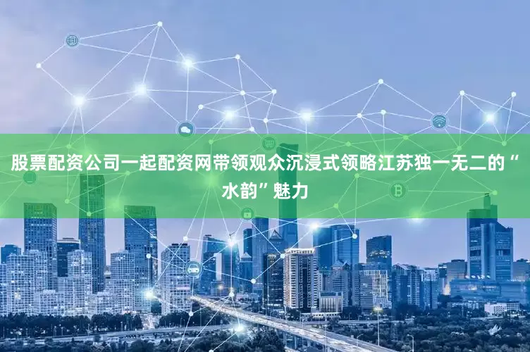 股票配资公司一起配资网带领观众沉浸式领略江苏独一无二的“水韵”魅力